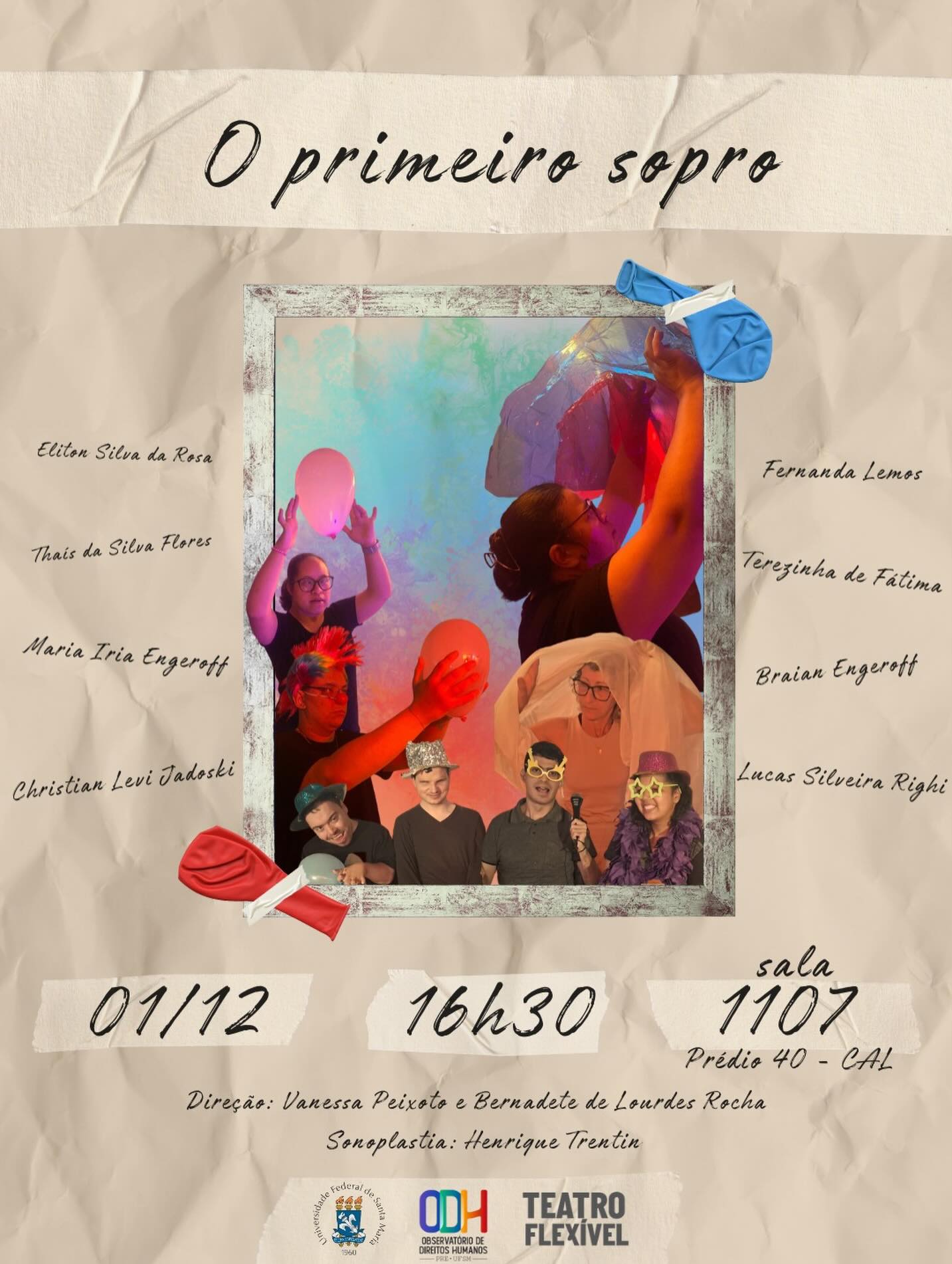 Temos o prazer de convida-los para o compartilhamento do processo O Primeiro Sopro, desenvolvido nas oficinas para pessoas com e sem deficiência (ODH/PRE/UFSM). Que acontecerá no dia 01/12 as 16:30hrs na sala 1107 no prédio 40 CAL na UFSM. O compartilhamento contará com o recurso de audiodescrição pela audiodescritora @beth_rocha07. 
Descrição do cartaz:
Cartaz em fundo bege amassado, no topo, o titulo “O primeiro sopro”. No centro há uma moldura retangular com fotos de pessoas manipulando balões e tecidos coloridos sob luzes em tons de azul, rosa e roxo. As pessoas aparecem sorrindo, segurando balões, usando adereços como chapéus e óculos brilhantes. Nas bordas da moldura, balões ilustrados, murchos. Nas laterais estão distribuídos os nomes das participantes e dos participantes. Na parte inferior, o cartaz informa a data horário e local, logo abaixo, a equipe diretiva. Na base do cartaz, as logos: Universidade Federal de Santa Maria (UFSM), Observatório de Direitos Humanos (ODH), e Teatro Flexível. Fim da Descrição.
Ficha Técnica:
Direção: @vanessa.o.p.s @dlrey13 @beth_rocha07 
Sonoplastia: @_henrique_trentin 
Audiodescrição : @beth_rocha07 
Elenco: @engerroff_iria , Brian Engerroff, Eliton Silva, Cristian Levi, Fernanda Lemos, Thais da Silva Flores, Terezinha de Fatima, Lucas Silveira. 
Cartaz: @dlrey13